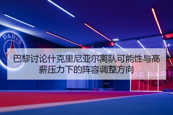 巴黎讨论什克里尼亚尔离队可能性与高薪压力下的阵容调整方向