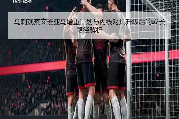 马刺观察文班亚马增重计划与内线对抗升级后的成长路径解析