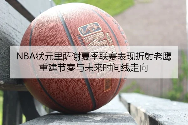 NBA状元里萨谢夏季联赛表现折射老鹰重建节奏与未来时间线走向