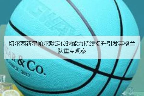 切尔西新星帕尔默定位球能力持续提升引发英格兰队重点观察