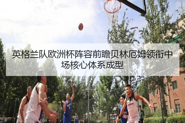 英格兰队欧洲杯阵容前瞻贝林厄姆领衔中场核心体系成型